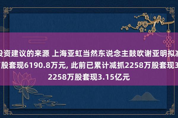 投资建议的来源 上海亚虹当然东说念主鼓吹谢亚明拟减抓420万股套现6190.8万元, 此前已累计减抓2258万股套现3.15亿元