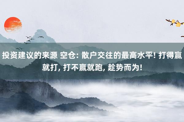 投资建议的来源 空仓: 散户交往的最高水平! 打得赢就打, 打不赢就跑, 趁势而为!