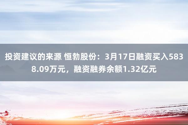 投资建议的来源 恒勃股份：3月17日融资买入5838.09万元，融资融券余额1.32亿元