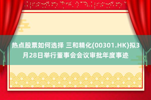 热点股票如何选择 三和精化(00301.HK)拟3月28日举行董事会会议审批年度事迹