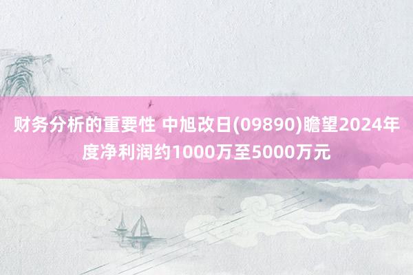 财务分析的重要性 中旭改日(09890)瞻望2024年度净利润约1000万至5000万元