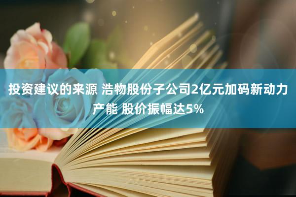 投资建议的来源 浩物股份子公司2亿元加码新动力产能 股价振幅达5%